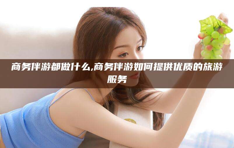 抚顺商务伴游都做什么,商务伴游如何提供优质的旅游服务