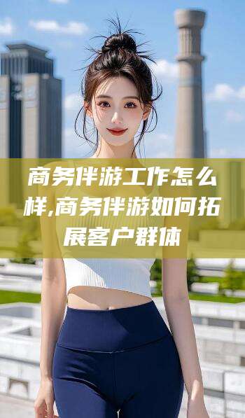 抚顺商务伴游工作怎么样,商务伴游如何拓展客户群体
