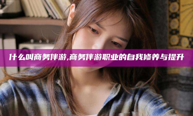 抚顺什么叫商务伴游,商务伴游职业的自我修养与提升