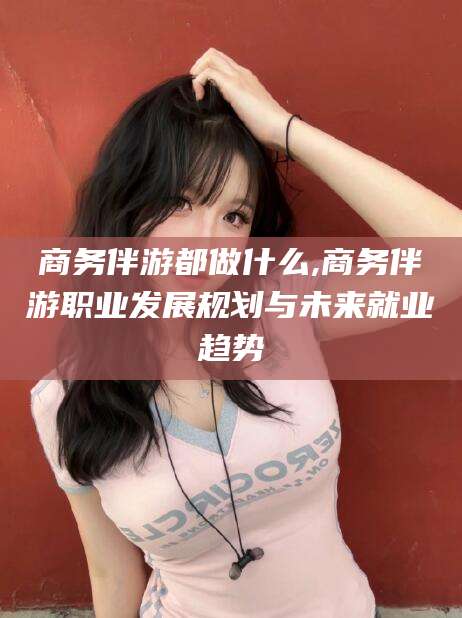 抚顺商务伴游都做什么,商务伴游职业发展规划与未来就业趋势