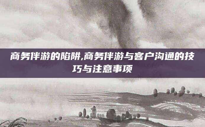 抚顺商务伴游的陷阱,商务伴游与客户沟通的技巧与注意事项