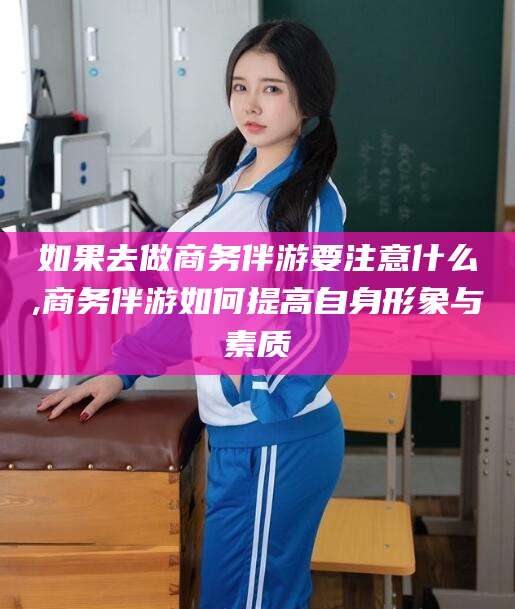 抚顺如果去做商务伴游要注意什么,商务伴游如何提高自身形象与素质