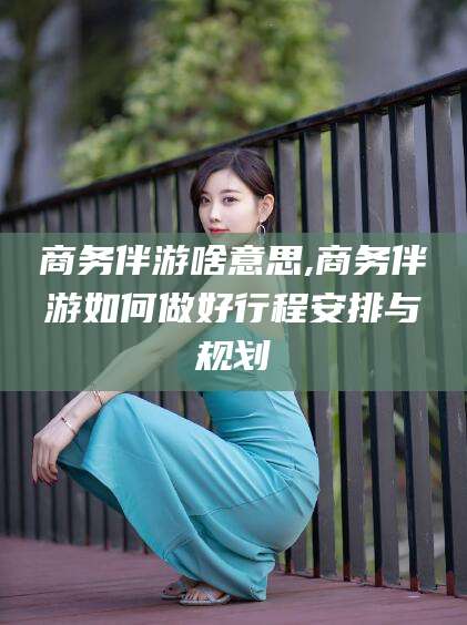 抚顺商务伴游啥意思,商务伴游如何做好行程安排与规划
