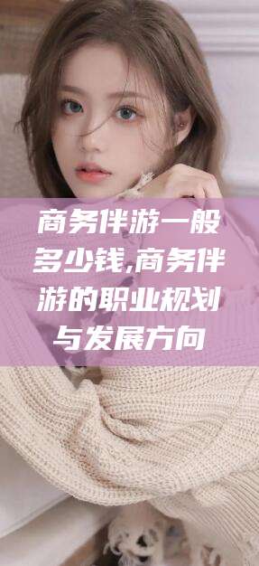 抚顺商务伴游一般多少钱,商务伴游的职业规划与发展方向