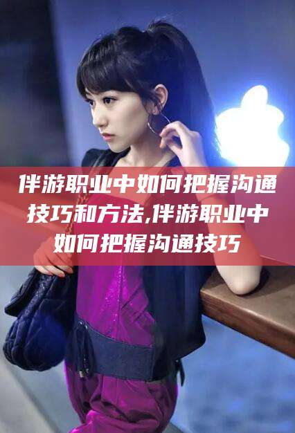 抚顺伴游职业中如何把握沟通技巧和方法,伴游职业中如何把握沟通技巧