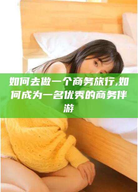 抚顺如何去做一个商务旅行,如何成为一名优秀的商务伴游