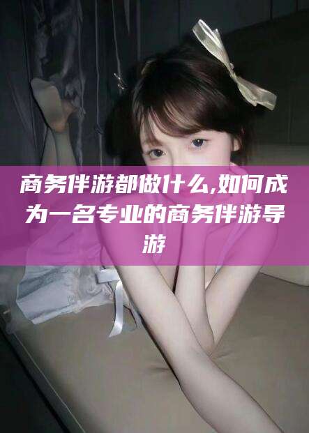 抚顺商务伴游都做什么,如何成为一名专业的商务伴游导游