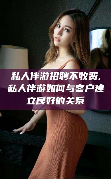 抚顺私人伴游招聘不收费,私人伴游如何与客户建立良好的关系