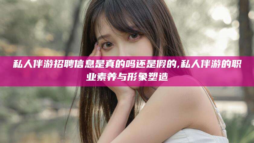 抚顺私人伴游招聘信息是真的吗还是假的,私人伴游的职业素养与形象塑造
