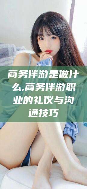 抚顺商务伴游是做什么,商务伴游职业的礼仪与沟通技巧