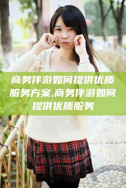 抚顺商务伴游如何提供优质服务方案,商务伴游如何提供优质服务