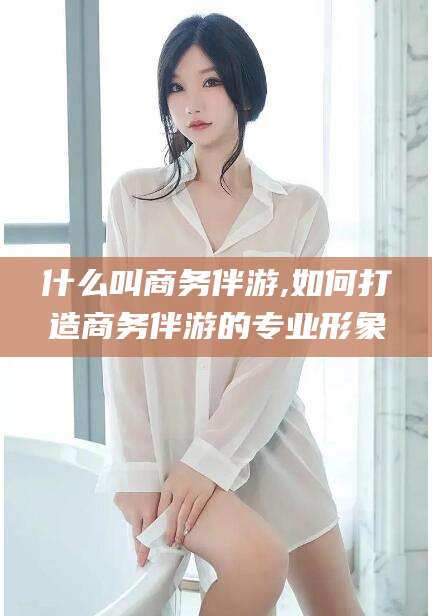 抚顺什么叫商务伴游,如何打造商务伴游的专业形象