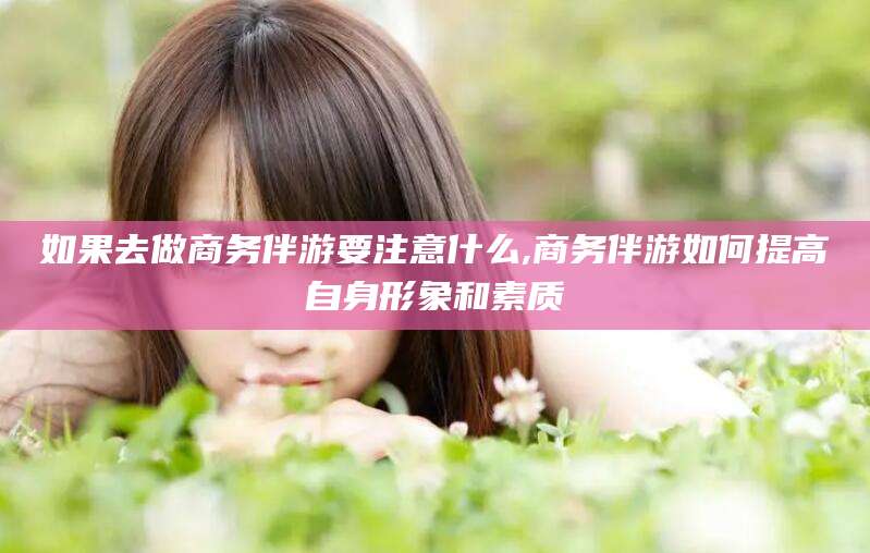抚顺如果去做商务伴游要注意什么,商务伴游如何提高自身形象和素质