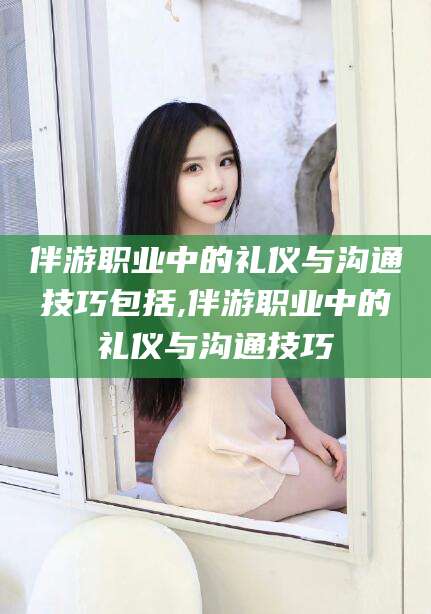 抚顺伴游职业中的礼仪与沟通技巧包括,伴游职业中的礼仪与沟通技巧