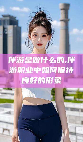 抚顺伴游是做什么的,伴游职业中如何保持良好的形象