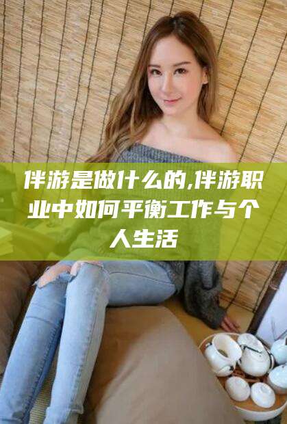 抚顺伴游是做什么的,伴游职业中如何平衡工作与个人生活