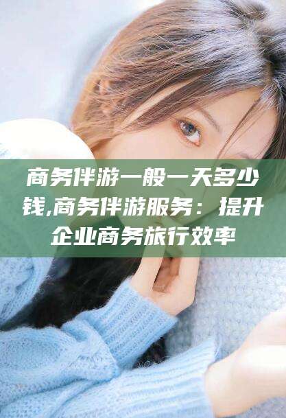 抚顺商务伴游一般一天多少钱,商务伴游服务：提升企业商务旅行效率