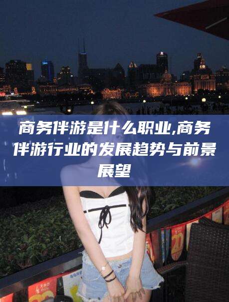 抚顺商务伴游是什么职业,商务伴游行业的发展趋势与前景展望