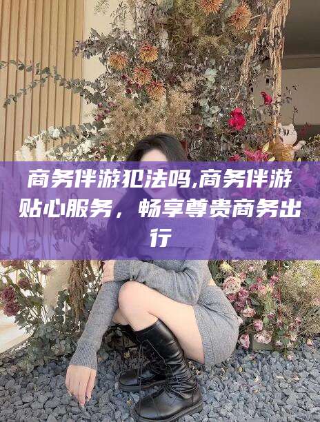 抚顺商务伴游犯法吗,商务伴游贴心服务，畅享尊贵商务出行