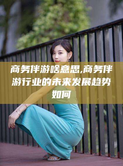 抚顺商务伴游啥意思,商务伴游行业的未来发展趋势如何