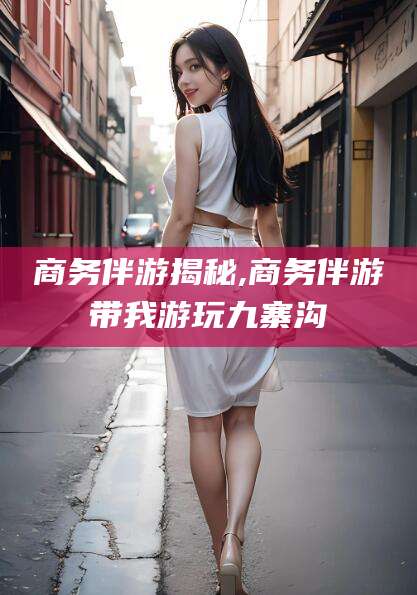 抚顺商务伴游揭秘,商务伴游带我游玩九寨沟