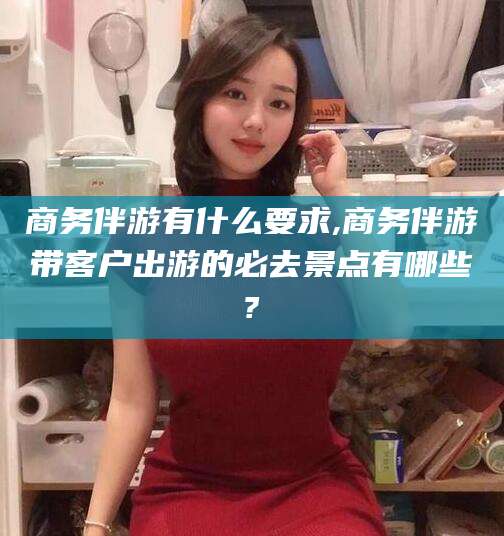 抚顺商务伴游有什么要求,商务伴游带客户出游的必去景点有哪些?