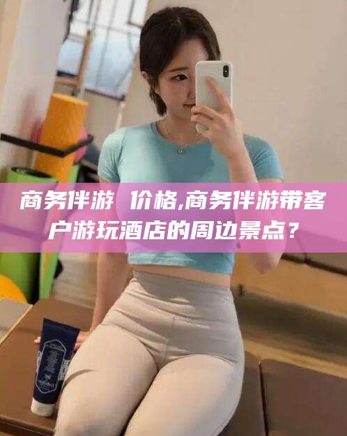 抚顺商务伴游 价格,商务伴游带客户游玩酒店的周边景点？