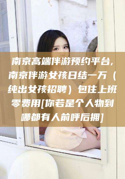 抚顺南京高端伴游预约平台,南京伴游女孩日结一万（纯出女孩招聘）包住上班零费用[你若是个人物到哪都有人前呼后拥]