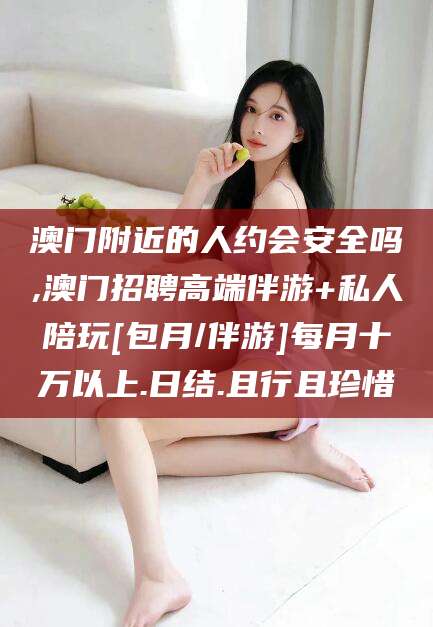 抚顺澳门附近的人约会安全吗,澳门招聘高端伴游+私人陪玩[包月/伴游]每月十万以上.日结.且行且珍惜