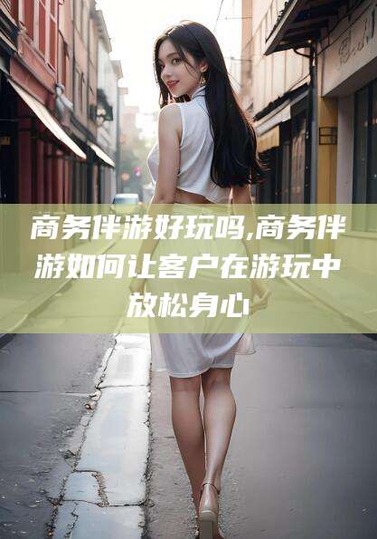 抚顺商务伴游好玩吗,商务伴游如何让客户在游玩中放松身心
