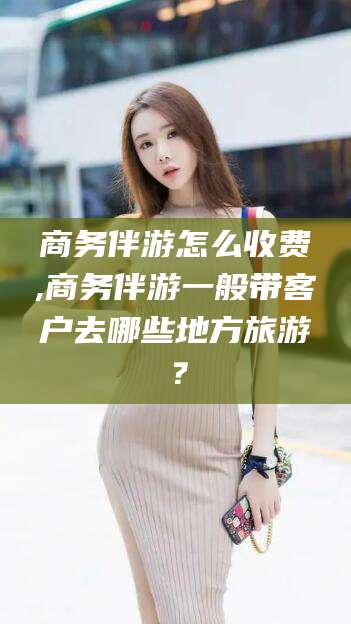抚顺商务伴游怎么收费,商务伴游一般带客户去哪些地方旅游？