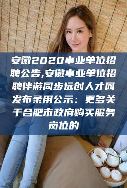 抚顺安徽2020事业单位招聘公告,安徽事业单位招聘伴游同步远创人才网发布录用公示：更多关于合肥市政府购买服务岗位的