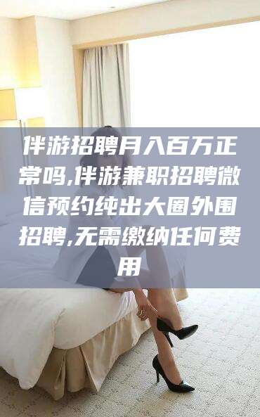 抚顺伴游招聘月入百万正常吗,伴游兼职招聘微信预约纯出大圈外围招聘,无需缴纳任何费用