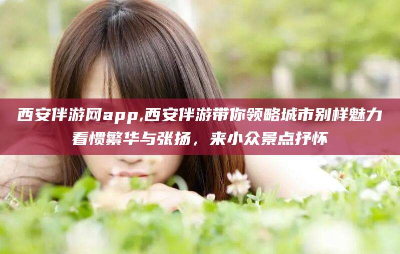 抚顺西安伴游网app,西安伴游带你领略城市别样魅力看惯繁华与张扬，来小众景点抒怀