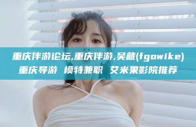 抚顺重庆伴游论坛,重庆伴游,吴藏(fgowike)重庆导游 模特兼职 艾米果影院推荐
