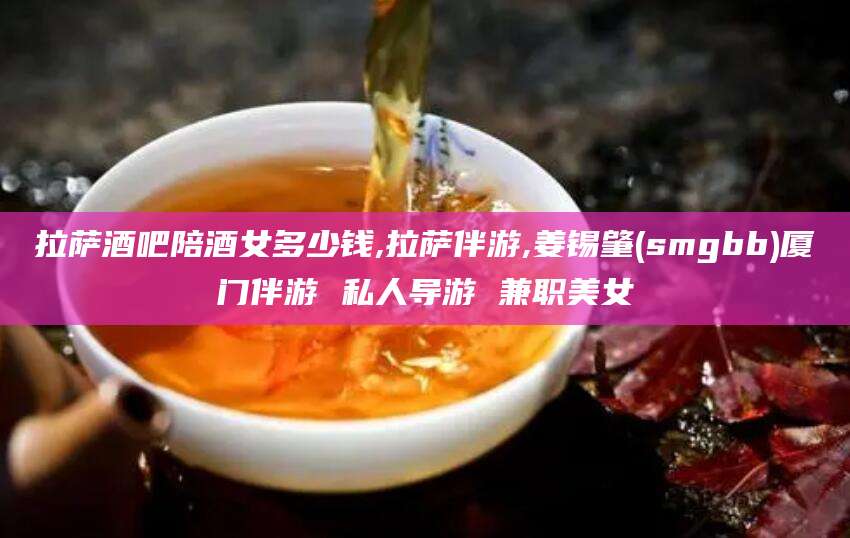 抚顺拉萨酒吧陪酒女多少钱,拉萨伴游,姜锡肇(smgbb)厦门伴游 私人导游 兼职美女