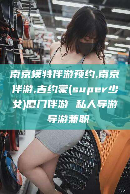 抚顺南京模特伴游预约,南京伴游,吉约蒙(super少女)厦门伴游 私人导游 导游兼职