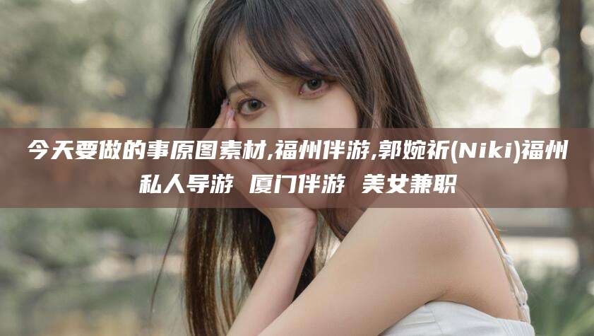 抚顺今天要做的事原图素材,福州伴游,郭婉祈(Niki)福州私人导游 厦门伴游 美女兼职