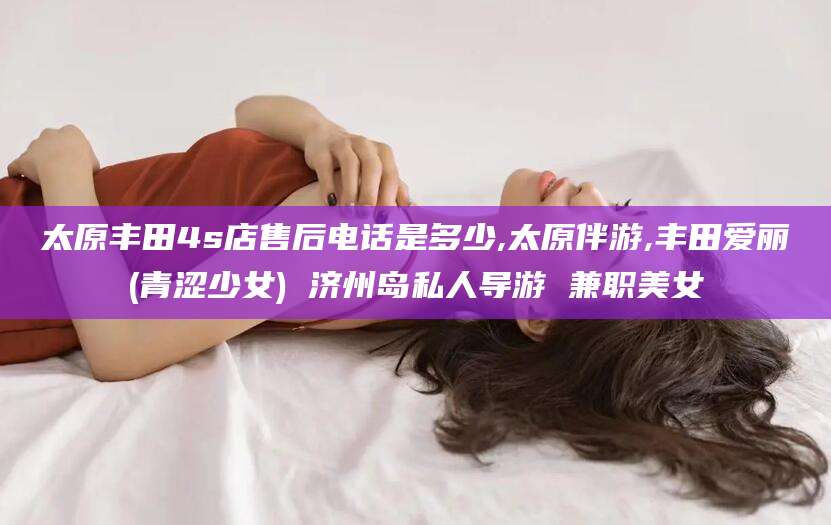 抚顺太原丰田4s店售后电话是多少,太原伴游,丰田爱丽(青涩少女) 济州岛私人导游 兼职美女