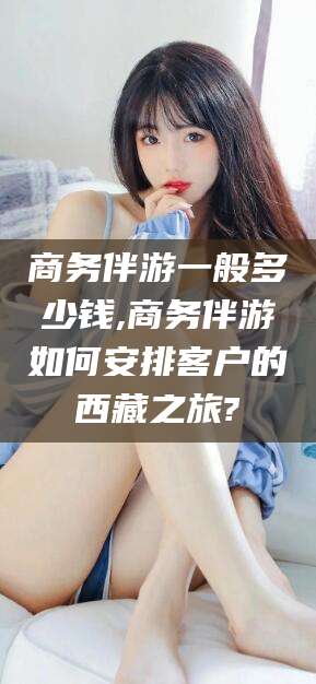 抚顺商务伴游一般多少钱,商务伴游如何安排客户的西藏之旅?