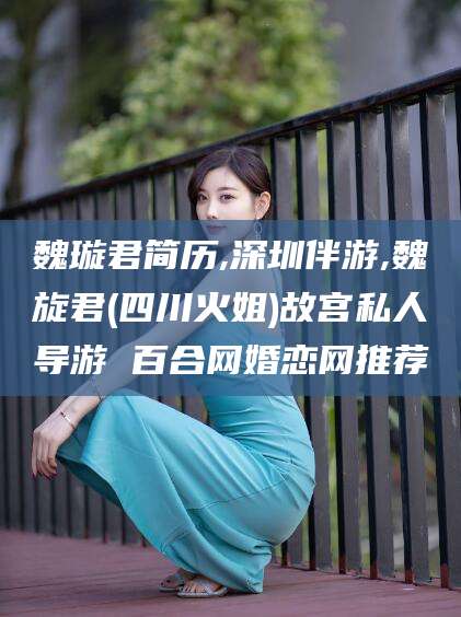 抚顺魏璇君简历,深圳伴游,魏旋君(四川火姐)故宫私人导游 百合网婚恋网推荐