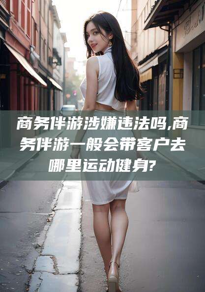 抚顺商务伴游涉嫌违法吗,商务伴游一般会带客户去哪里运动健身?
