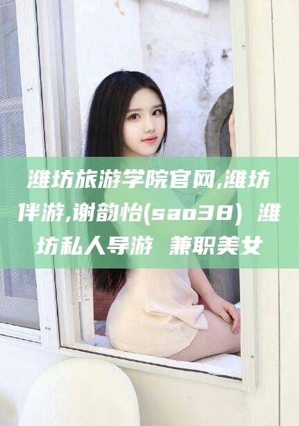 抚顺潍坊旅游学院官网,潍坊伴游,谢韵怡(sao38) 潍坊私人导游 兼职美女
