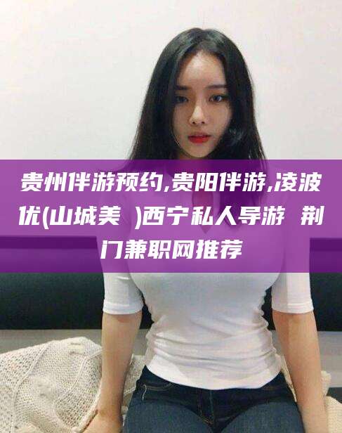 抚顺贵州伴游预约,贵阳伴游,凌波优(山城美姫)西宁私人导游 荆门兼职网推荐
