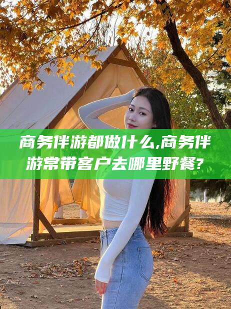 抚顺商务伴游都做什么,商务伴游常带客户去哪里野餐?