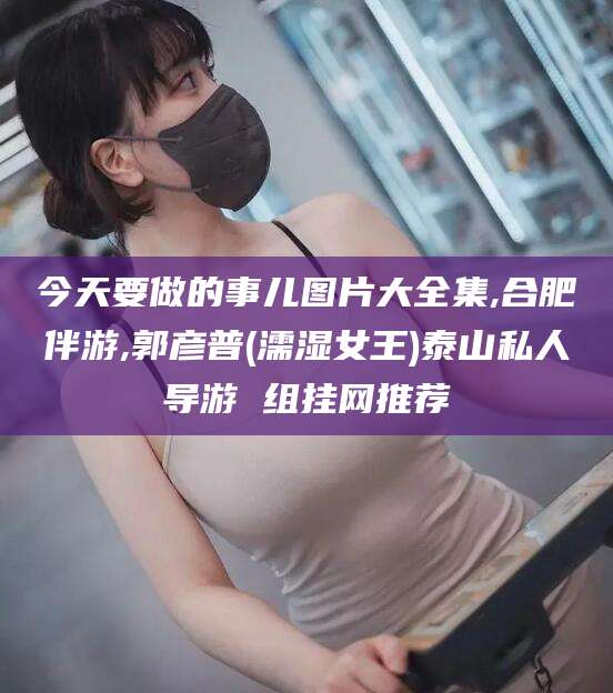 抚顺今天要做的事儿图片大全集,合肥伴游,郭彦普(濡湿女王)泰山私人导游 组挂网推荐