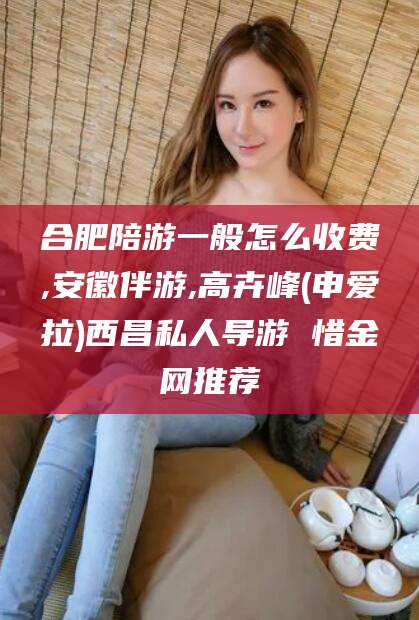 抚顺合肥陪游一般怎么收费,安徽伴游,高卉峰(申爱拉)西昌私人导游 惜金网推荐