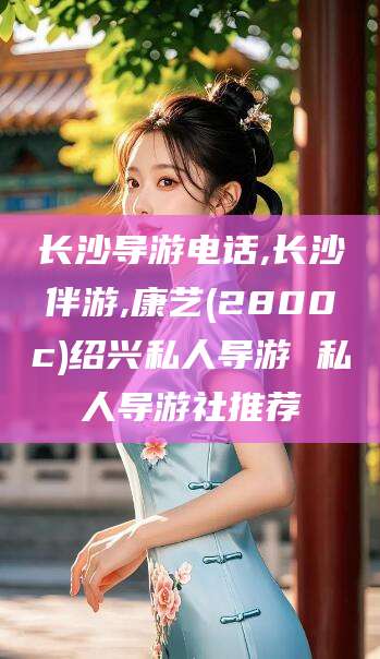 抚顺长沙导游电话,长沙伴游,康艺(2800c)绍兴私人导游 私人导游社推荐