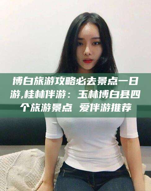 抚顺博白旅游攻略必去景点一日游,桂林伴游：玉林博白县四个旅游景点 爱伴游推荐