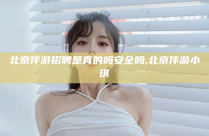抚顺北京伴游招聘是真的吗安全吗,北京伴游小琪